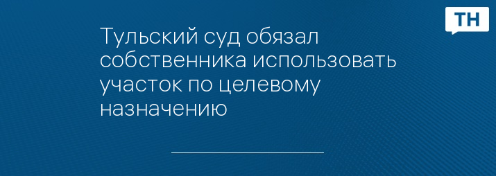 Тульский суд обязал собственника использовать участок по целевому назначению