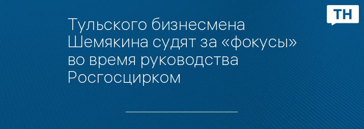 Тульского бизнесмена Шемякина судят за «фокусы» во время руководства Росгосцирком