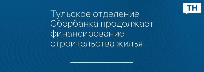 Тульское отделение Сбербанка продолжает финансирование строительства жилья