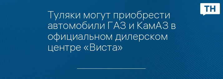 Туляки могут приобрести автомобили ГАЗ и КамАЗ в официальном дилерском центре «Виста»