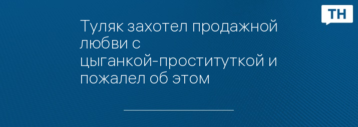 Туляк захотел продажной любви с цыганкой-проституткой и пожалел об этом