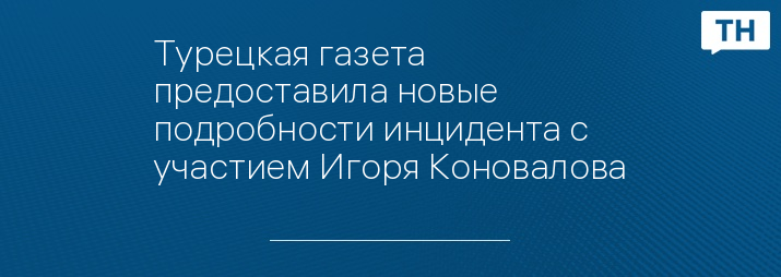 Турецкая газета предоставила новые подробности инцидента с участием Игоря Коновалова