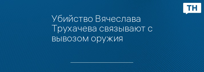 Убийство Вячеслава Трухачева связывают с вывозом оружия