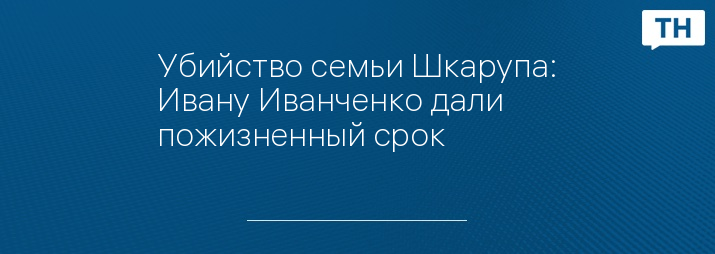 Убийство семьи Шкарупа: Ивану Иванченко дали пожизненный срок