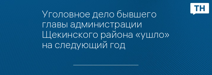 Уголовное дело бывшего главы администрации Щекинского района «ушло» на следующий год