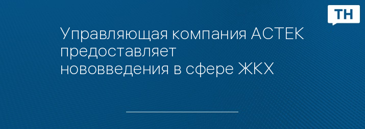 Управляющая компания АСТЕК предоставляет нововведения в сфере ЖКХ