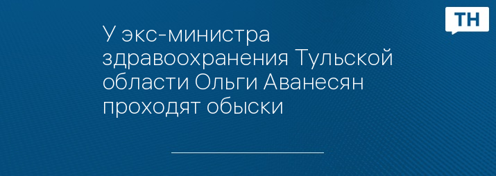 У экс-министра здравоохранения Тульской области Ольги Аванесян проходят обыски