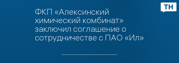 ФКП «Алексинский химический комбинат» заключил соглашение о сотрудничестве с ПАО «Ил»