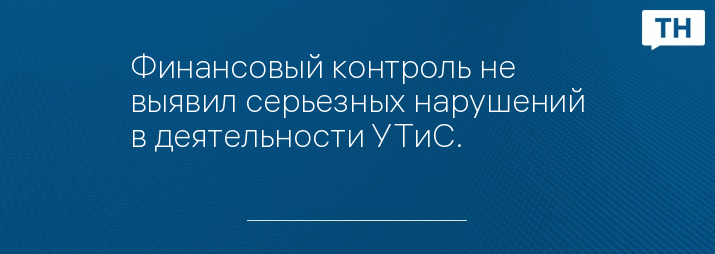 Финансовый контроль не выявил серьезных нарушений в деятельности УТиС.