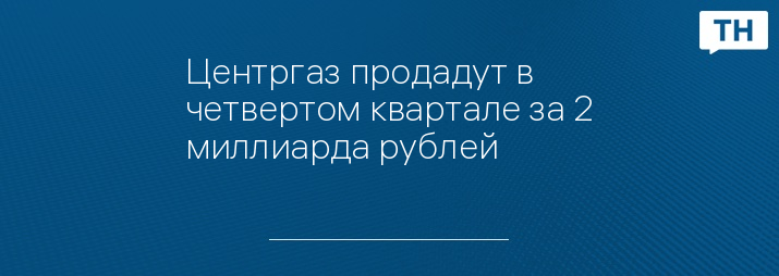 Центргаз продадут в четвертом квартале за 2 миллиарда рублей