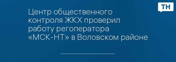 Центр общественного контроля ЖКХ проверил работу регоператора «МСК-НТ» в Воловском районе