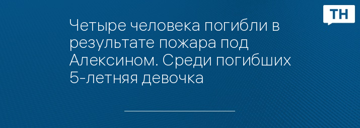 Четыре человека погибли в результате пожара под Алексином. Среди погибших 5-летняя девочка