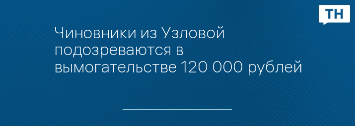 Чиновники из Узловой подозреваются в вымогательстве 120 000 рублей