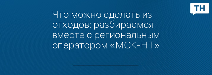 Что можно сделать из отходов: разбираемся вместе с региональным оператором «МСК-НТ»
