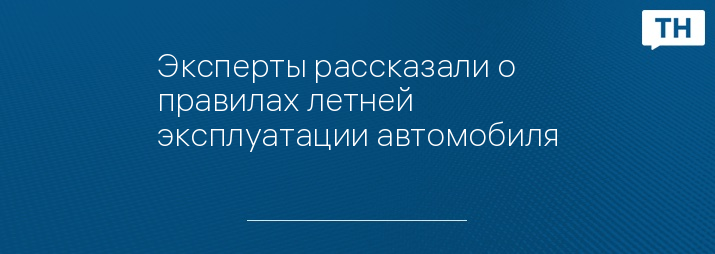 Эксперты рассказали о правилах летней эксплуатации автомобиля