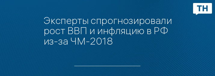 Эксперты спрогнозировали рост ВВП и инфляцию в РФ из-за ЧМ-2018