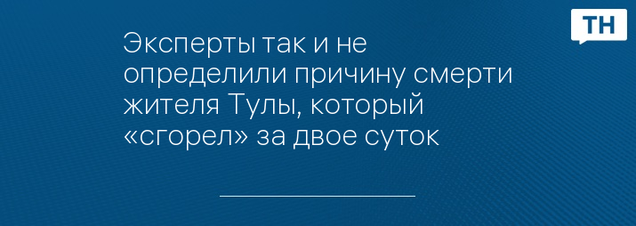 Эксперты так и не определили причину смерти жителя Тулы, который «сгорел» за двое суток