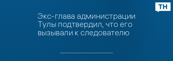 Экс-глава администрации Тулы подтвердил, что его вызывали к следователю