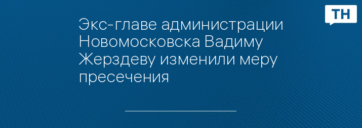 Экс-главе администрации Новомосковска Вадиму Жерздеву изменили меру пресечения
