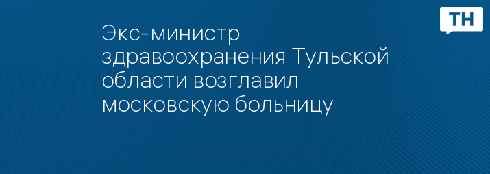 Экс-министр здравоохранения Тульской области возглавил московскую больницу