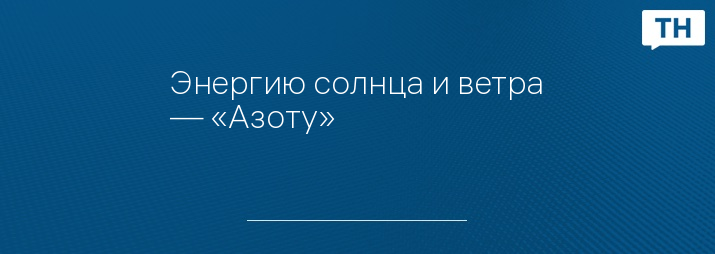 Энергию солнца и ветра — «Азоту»