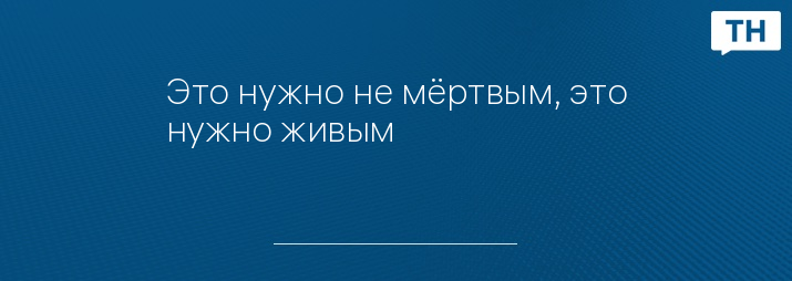 Это нужно не мёртвым, это нужно живым