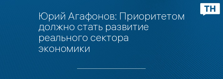 Юрий Агафонов: Приоритетом должно стать развитие реального сектора экономики