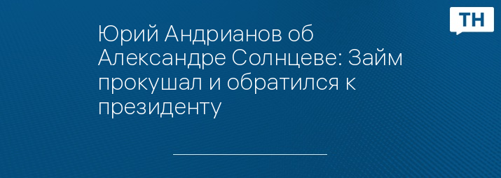 Юрий Андрианов об Александре Солнцеве: Займ прокушал и обратился к президенту