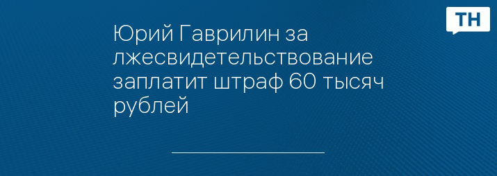 Юрий Гаврилин за лжесвидетельствование заплатит штраф 60 тысяч рублей