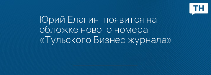 Юрий Елагин  появится на обложке нового номера «Тульского Бизнес журнала»