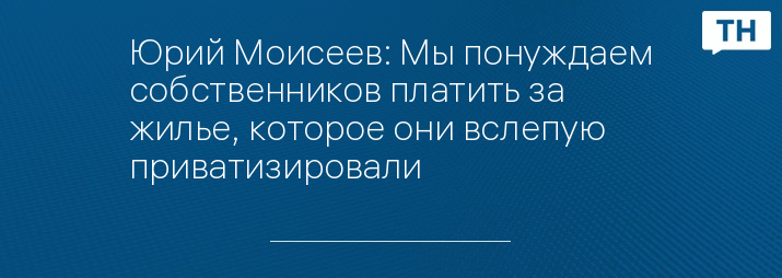 Юрий Моисеев: Мы понуждаем собственников платить за жилье, которое они вслепую приватизировали