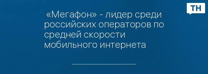  «Мегафон» - лидер среди российских операторов по средней скорости мобильного интернета