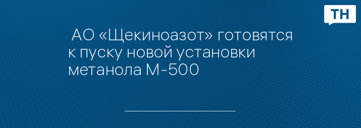  АО «Щекиноазот» готовятся к пуску новой установки метанола М-500