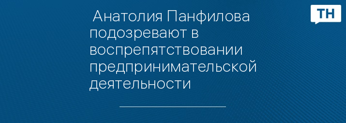  Анатолия Панфилова подозревают в воспрепятствовании предпринимательской деятельности 