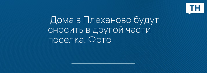  Дома в Плеханово будут сносить в другой части поселка. Фото