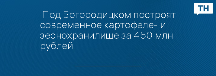  Под Богородицком построят современное картофеле- и зернохранилище за 450 млн рублей 