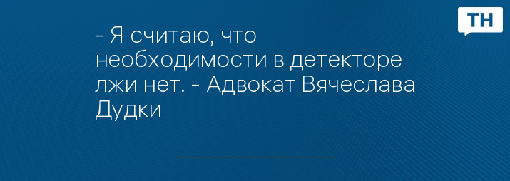 - Я считаю, что необходимости в детекторе лжи нет. - Адвокат Вячеслава Дудки