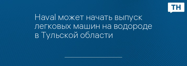 Haval может начать выпуск легковых машин на водороде в Тульской области