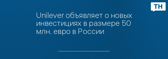 Unilever объявляет о новых инвестициях в размере 50 млн. евро в России