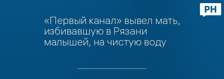 «Первый канал» вывел мать, избивавшую в Рязани малышей, на чистую воду