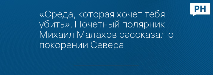 «Среда, которая хочет тебя убить». Почетный полярник Михаил Малахов рассказал о покорении Севера