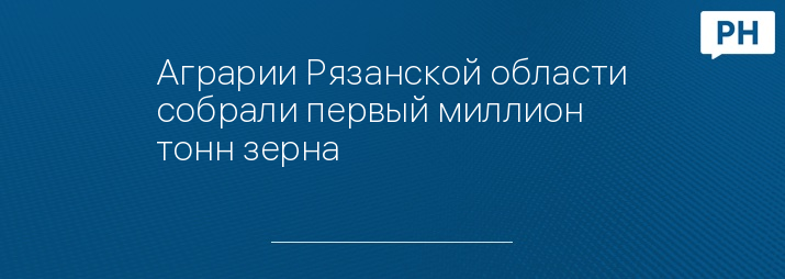 Аграрии Рязанской области собрали первый миллион тонн зерна