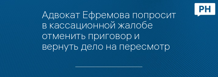 Адвокат Ефремова попросит в кассационной жалобе отменить приговор и вернуть дело на пересмотр