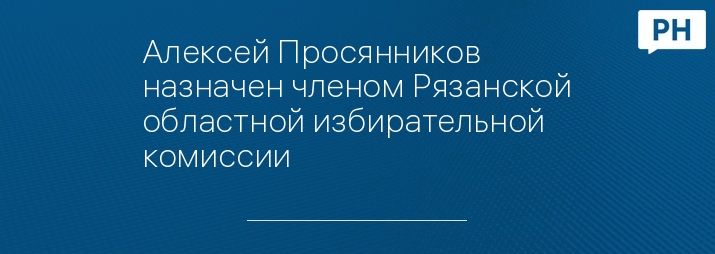 Алексей Просянников назначен членом Рязанской областной избирательной комиссии