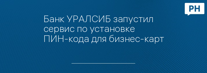 Банк УРАЛСИБ запустил сервис по установке ПИН-кода для бизнес-карт