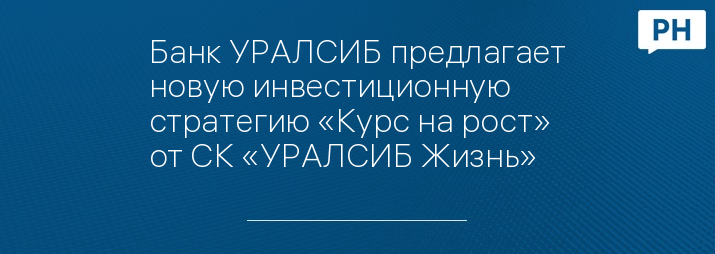 Банк УРАЛСИБ предлагает новую инвестиционную стратегию «Курс на рост» от СК «УРАЛСИБ Жизнь»