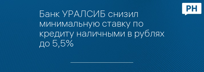 Банк УРАЛСИБ снизил минимальную ставку по кредиту наличными в рублях до 5,5%