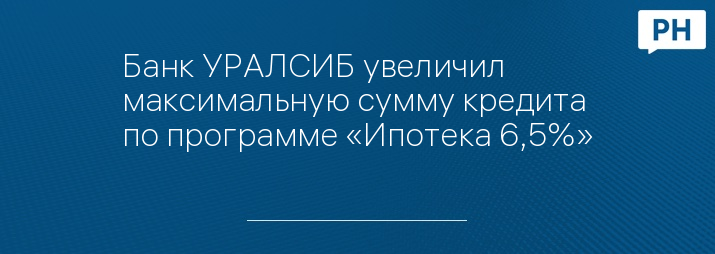 Банк УРАЛСИБ увеличил максимальную сумму кредита по программе «Ипотека 6,5%»