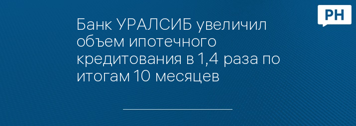 Банк УРАЛСИБ увеличил объем ипотечного кредитования в 1,4 раза по итогам 10 месяцев