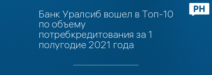 Банк Уралсиб вошел в Топ-10 по объему потребкредитования за 1  полугодие 2021 года